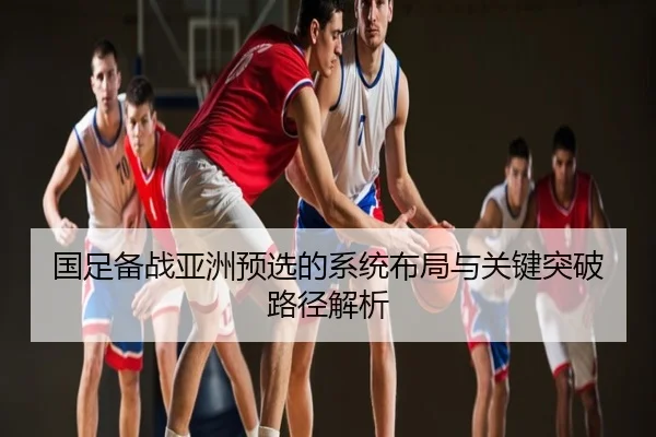 国足备战亚洲预选的系统布局与关键突破路径解析