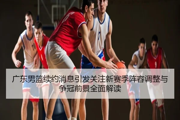 广东男篮续约消息引发关注新赛季阵容调整与争冠前景全面解读