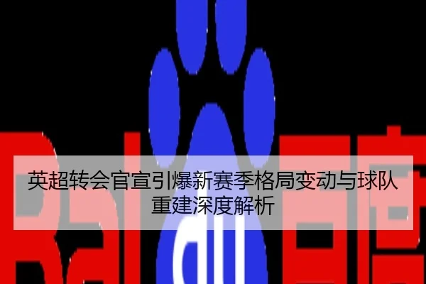 英超转会官宣引爆新赛季格局变动与球队重建深度解析
