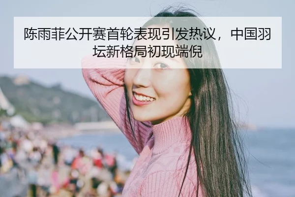 陈雨菲公开赛首轮表现引发热议，中国羽坛新格局初现端倪