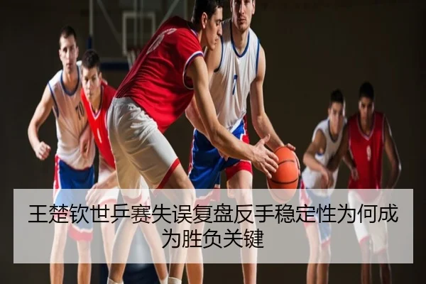 王楚钦世乒赛失误复盘反手稳定性为何成为胜负关键