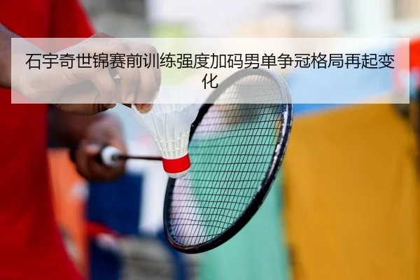 石宇奇世锦赛前训练强度加码男单争冠格局再起变化