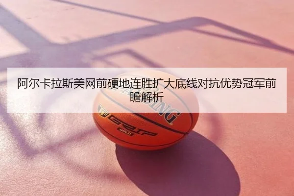 阿尔卡拉斯美网前硬地连胜扩大底线对抗优势冠军前瞻解析