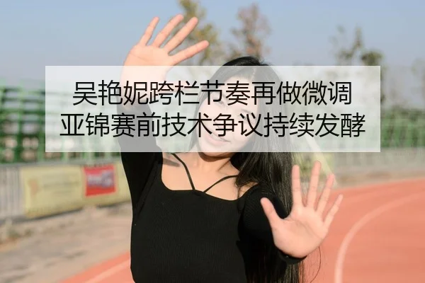 吴艳妮跨栏节奏再做微调 亚锦赛前技术争议持续发酵