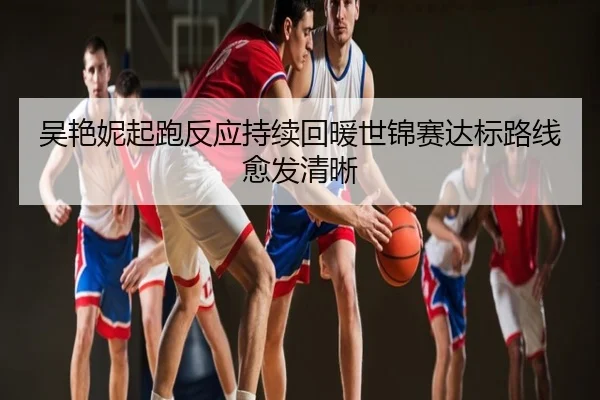 吴艳妮起跑反应持续回暖世锦赛达标路线愈发清晰