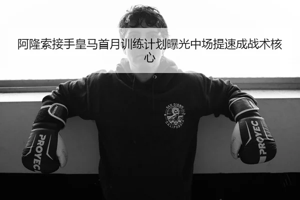 阿隆索接手皇马首月训练计划曝光中场提速成战术核心