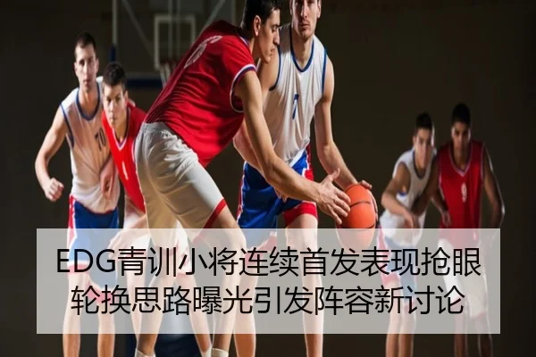 EDG青训小将连续首发表现抢眼轮换思路曝光引发阵容新讨论