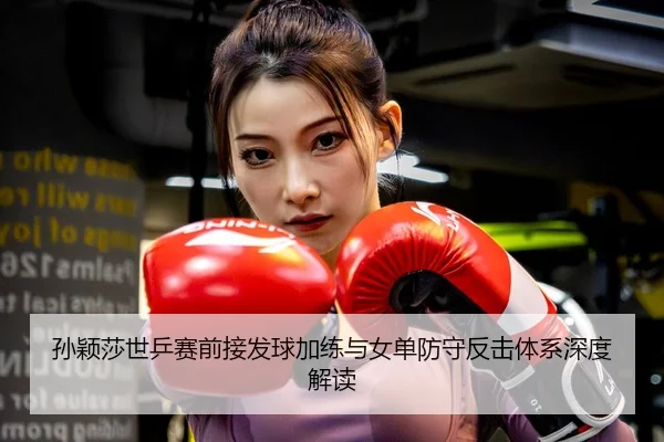 孙颖莎世乒赛前接发球加练与女单防守反击体系深度解读