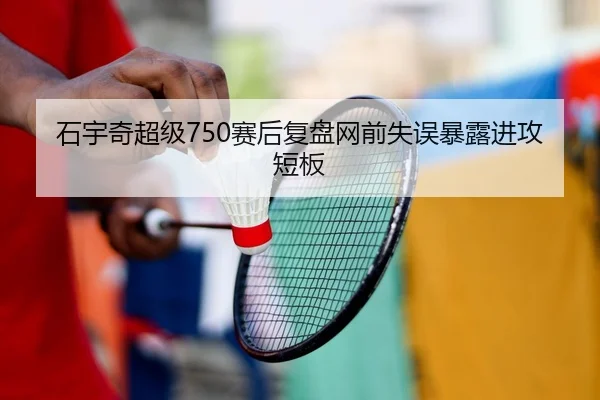 石宇奇超级750赛后复盘网前失误暴露进攻短板