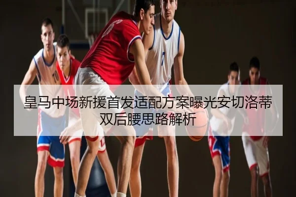 皇马中场新援首发适配方案曝光安切洛蒂双后腰思路解析